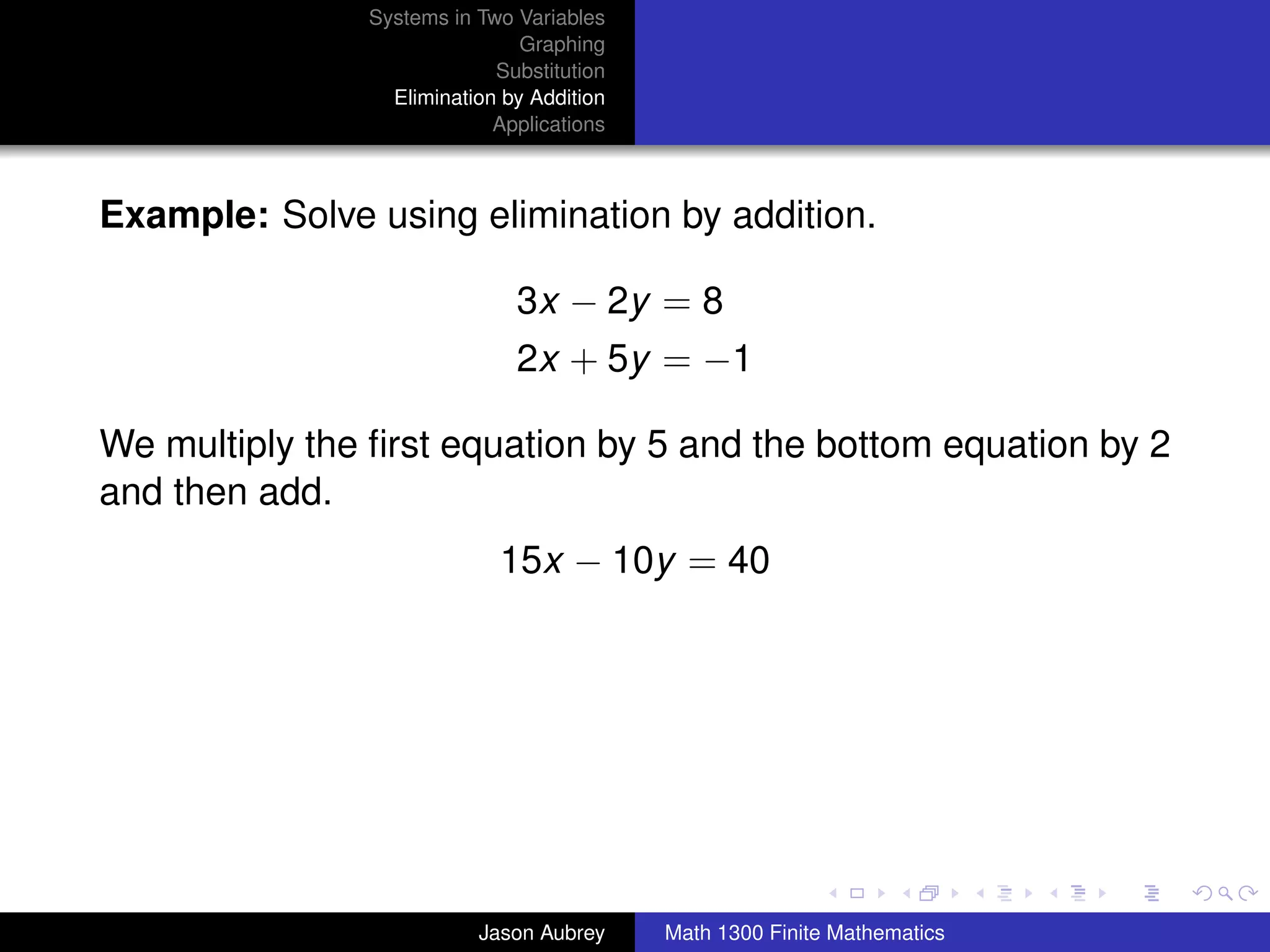 Systems in Two Variables
                               Graphing
                            Substitution
                 Elimination by Addition
                            Applications



Example: Solve using elimination by addition.

                              3x − 2y = 8
                              2x + 5y = −1

We multiply the ﬁrst equation by 5 and the bottom equation by 2
and then add.
                            15x − 10y = 40




                                                                          university-logo



                          Jason Aubrey     Math 1300 Finite Mathematics
 
