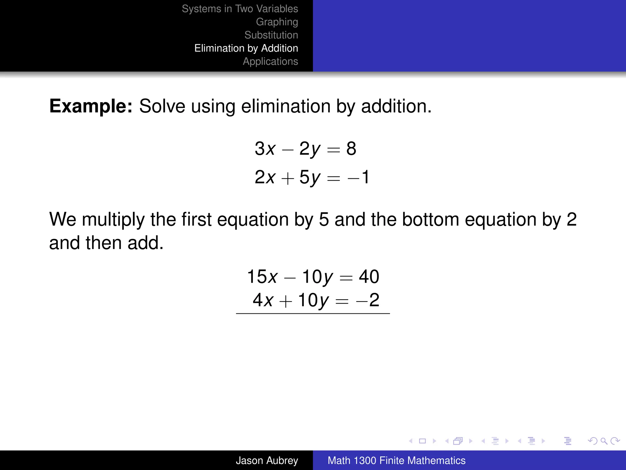 Systems in Two Variables
                               Graphing
                            Substitution
                 Elimination by Addition
                            Applications



Example: Solve using elimination by addition.

                              3x − 2y = 8
                              2x + 5y = −1

We multiply the ﬁrst equation by 5 and the bottom equation by 2
and then add.
                            15x − 10y = 40
                             4x + 10y = −2




                                                                          university-logo



                          Jason Aubrey     Math 1300 Finite Mathematics
 