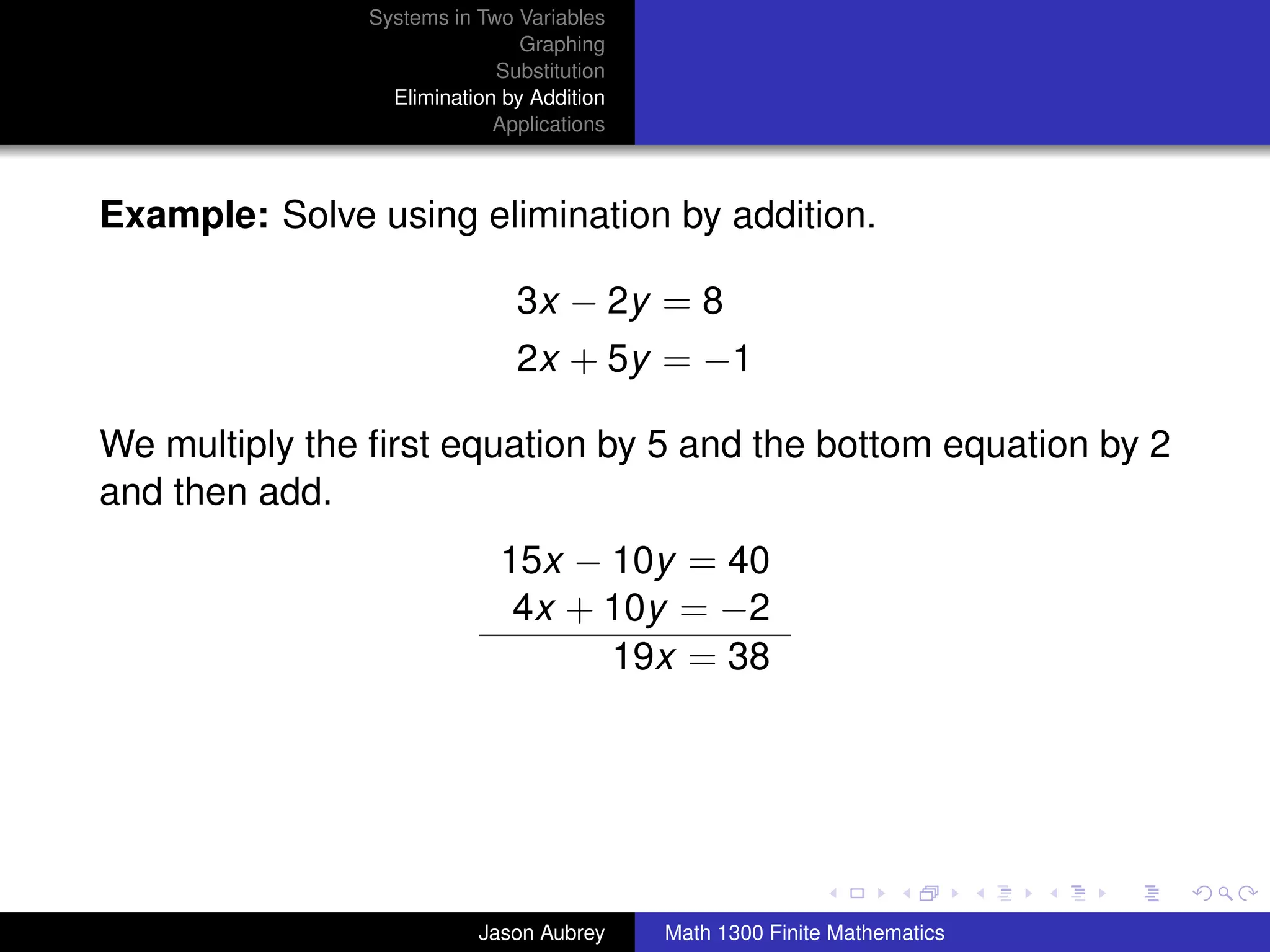 Systems in Two Variables
                               Graphing
                            Substitution
                 Elimination by Addition
                            Applications



Example: Solve using elimination by addition.

                              3x − 2y = 8
                              2x + 5y = −1

We multiply the ﬁrst equation by 5 and the bottom equation by 2
and then add.
                            15x − 10y = 40
                             4x + 10y = −2
                                  19x = 38



                                                                          university-logo



                          Jason Aubrey     Math 1300 Finite Mathematics
 