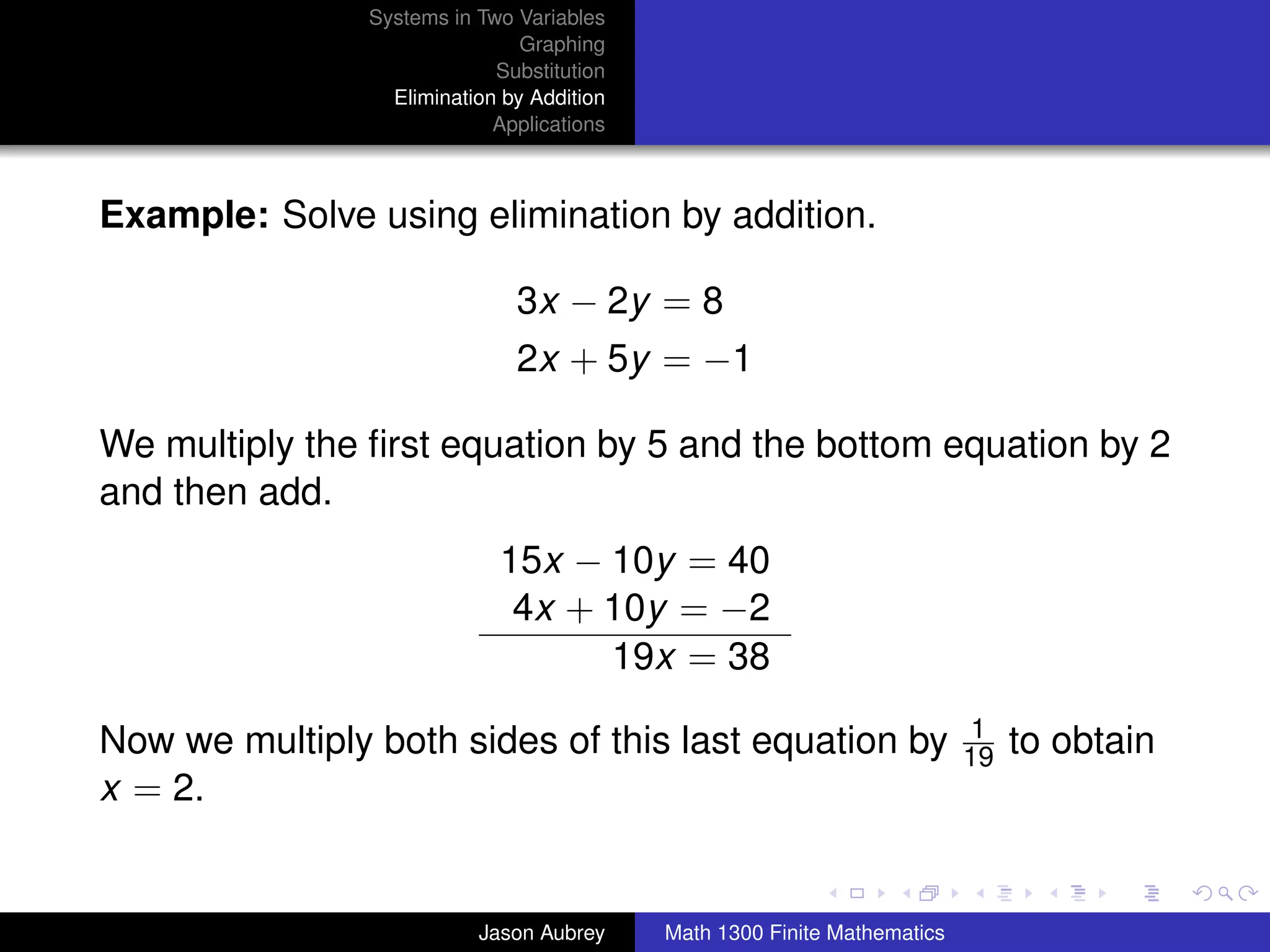 Systems in Two Variables
                                Graphing
                             Substitution
                  Elimination by Addition
                             Applications



Example: Solve using elimination by addition.

                               3x − 2y = 8
                               2x + 5y = −1

We multiply the ﬁrst equation by 5 and the bottom equation by 2
and then add.
                             15x − 10y = 40
                              4x + 10y = −2
                                   19x = 38
                                                                            1
Now we multiply both sides of this last equation by                        19   to obtain
x = 2.
                                                                                        university-logo



                           Jason Aubrey     Math 1300 Finite Mathematics
 