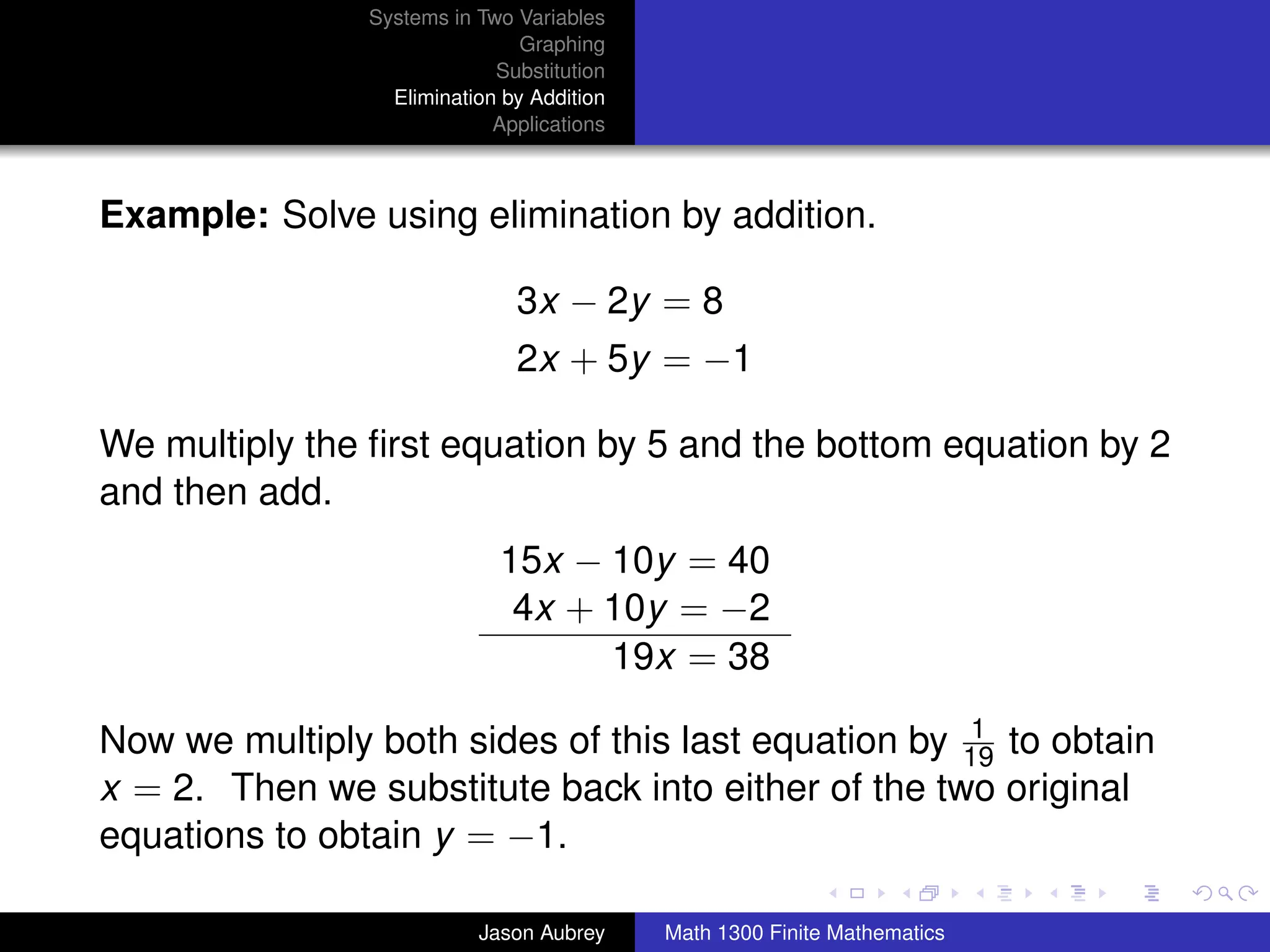 Systems in Two Variables
                                 Graphing
                              Substitution
                   Elimination by Addition
                              Applications



Example: Solve using elimination by addition.

                                3x − 2y = 8
                                2x + 5y = −1

We multiply the ﬁrst equation by 5 and the bottom equation by 2
and then add.
                              15x − 10y = 40
                               4x + 10y = −2
                                    19x = 38
                                                     1
Now we multiply both sides of this last equation by 19 to obtain
x = 2. Then we substitute back into either of the two original
equations to obtain y = −1.                                    university-logo



                            Jason Aubrey     Math 1300 Finite Mathematics
 
