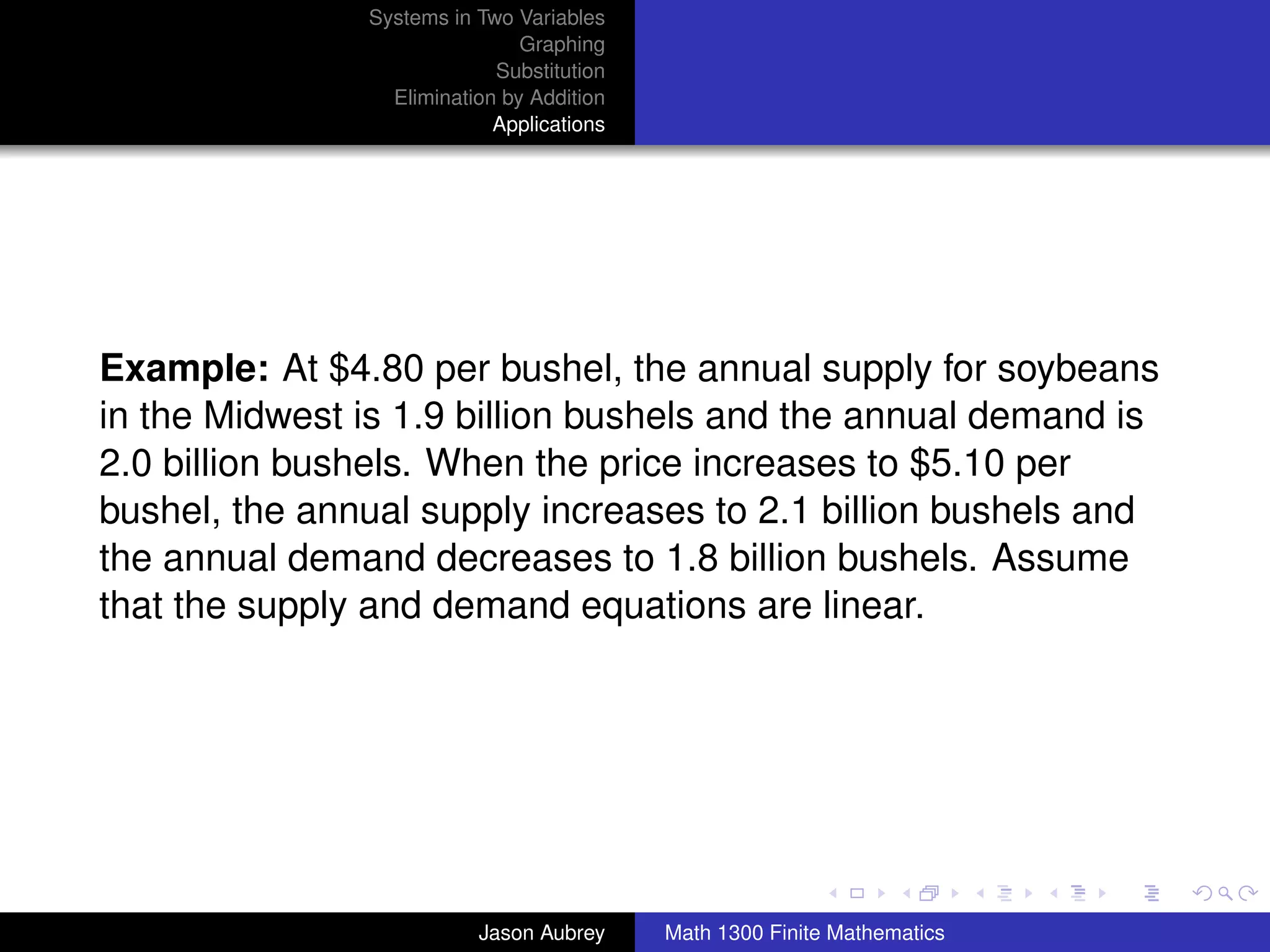 Systems in Two Variables
                               Graphing
                            Substitution
                 Elimination by Addition
                            Applications




Example: At $4.80 per bushel, the annual supply for soybeans
in the Midwest is 1.9 billion bushels and the annual demand is
2.0 billion bushels. When the price increases to $5.10 per
bushel, the annual supply increases to 2.1 billion bushels and
the annual demand decreases to 1.8 billion bushels. Assume
that the supply and demand equations are linear.




                                                                          university-logo



                          Jason Aubrey     Math 1300 Finite Mathematics
 
