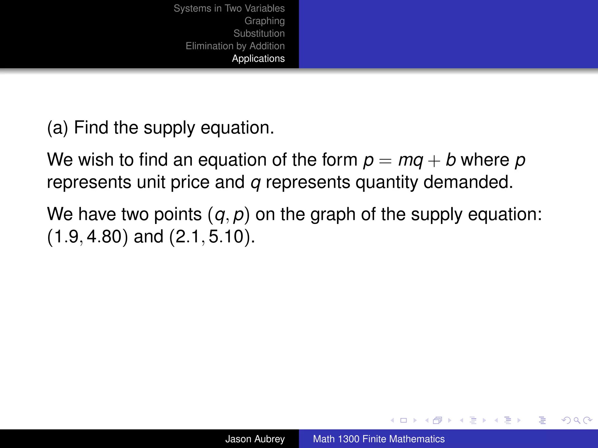 Systems in Two Variables
                                Graphing
                             Substitution
                  Elimination by Addition
                             Applications




(a) Find the supply equation.
We wish to ﬁnd an equation of the form p = mq + b where p
represents unit price and q represents quantity demanded.
We have two points (q, p) on the graph of the supply equation:
(1.9, 4.80) and (2.1, 5.10).




                                                                           university-logo



                           Jason Aubrey     Math 1300 Finite Mathematics
 