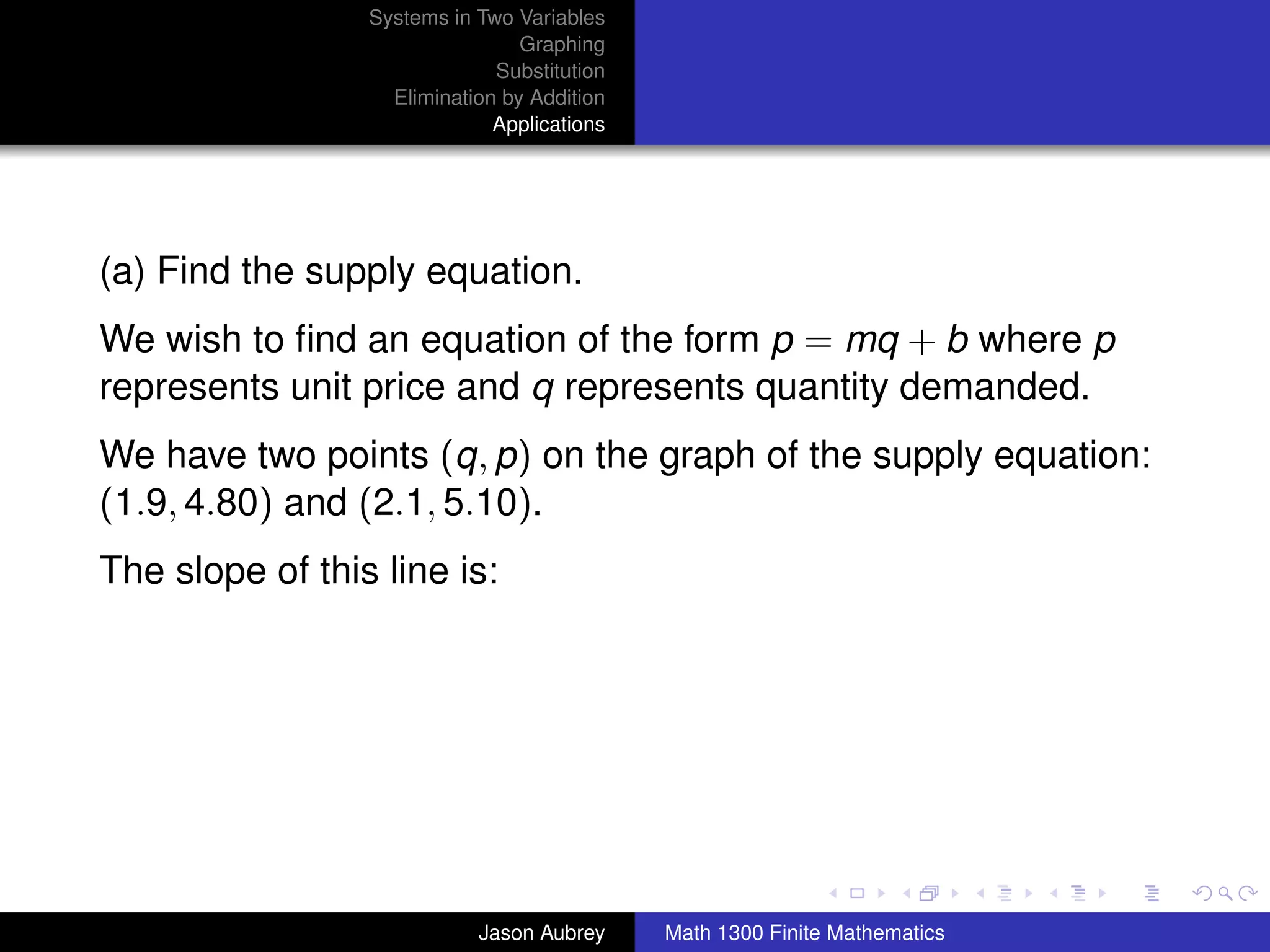 Systems in Two Variables
                                 Graphing
                              Substitution
                   Elimination by Addition
                              Applications




(a) Find the supply equation.
We wish to ﬁnd an equation of the form p = mq + b where p
represents unit price and q represents quantity demanded.
We have two points (q, p) on the graph of the supply equation:
(1.9, 4.80) and (2.1, 5.10).
The slope of this line is:




                                                                            university-logo



                            Jason Aubrey     Math 1300 Finite Mathematics
 