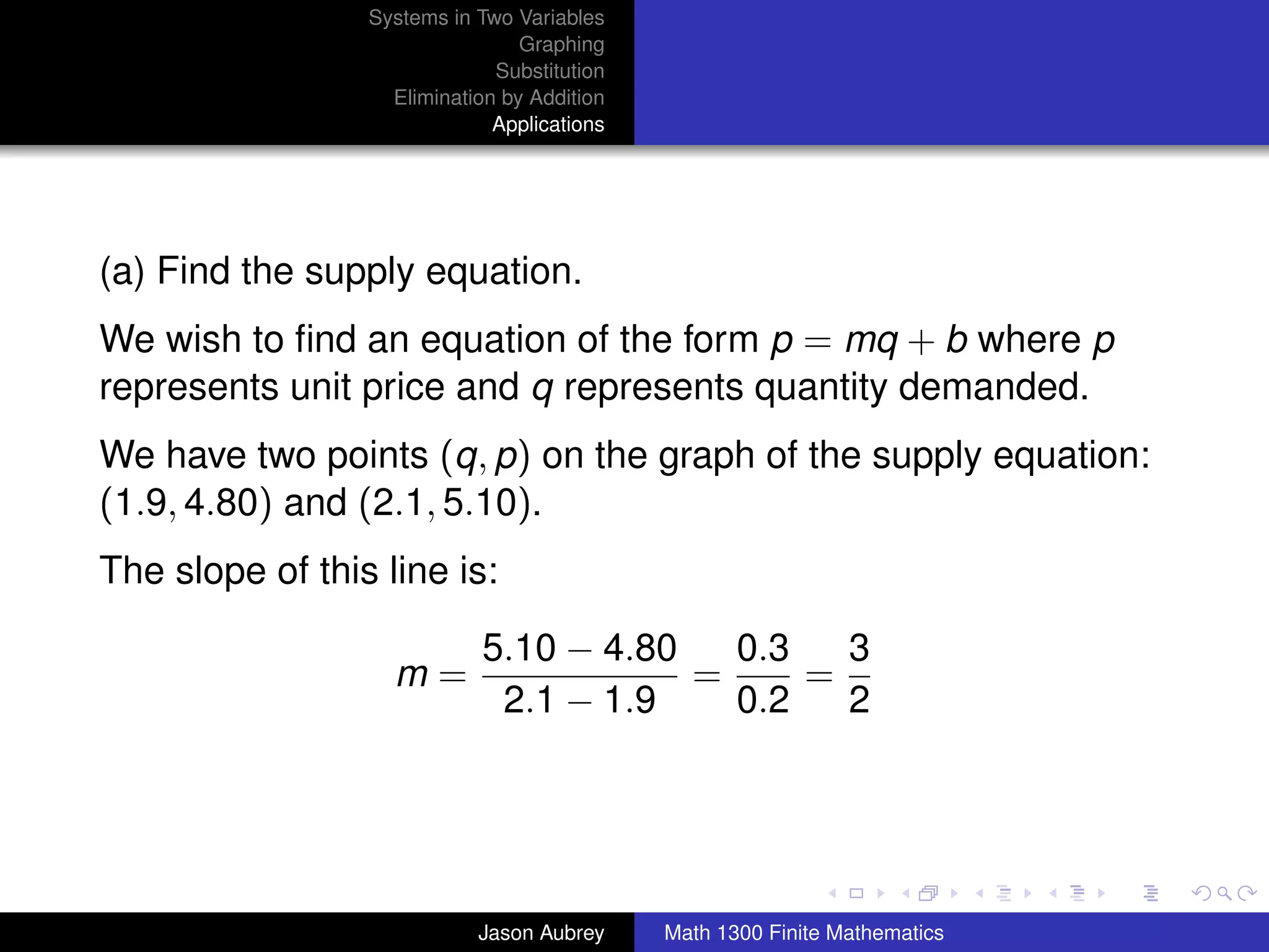 Systems in Two Variables
                                 Graphing
                              Substitution
                   Elimination by Addition
                              Applications




(a) Find the supply equation.
We wish to ﬁnd an equation of the form p = mq + b where p
represents unit price and q represents quantity demanded.
We have two points (q, p) on the graph of the supply equation:
(1.9, 4.80) and (2.1, 5.10).
The slope of this line is:

                             5.10 − 4.80   0.3   3
                   m=                    =     =
                              2.1 − 1.9    0.2   2


                                                                            university-logo



                            Jason Aubrey     Math 1300 Finite Mathematics
 