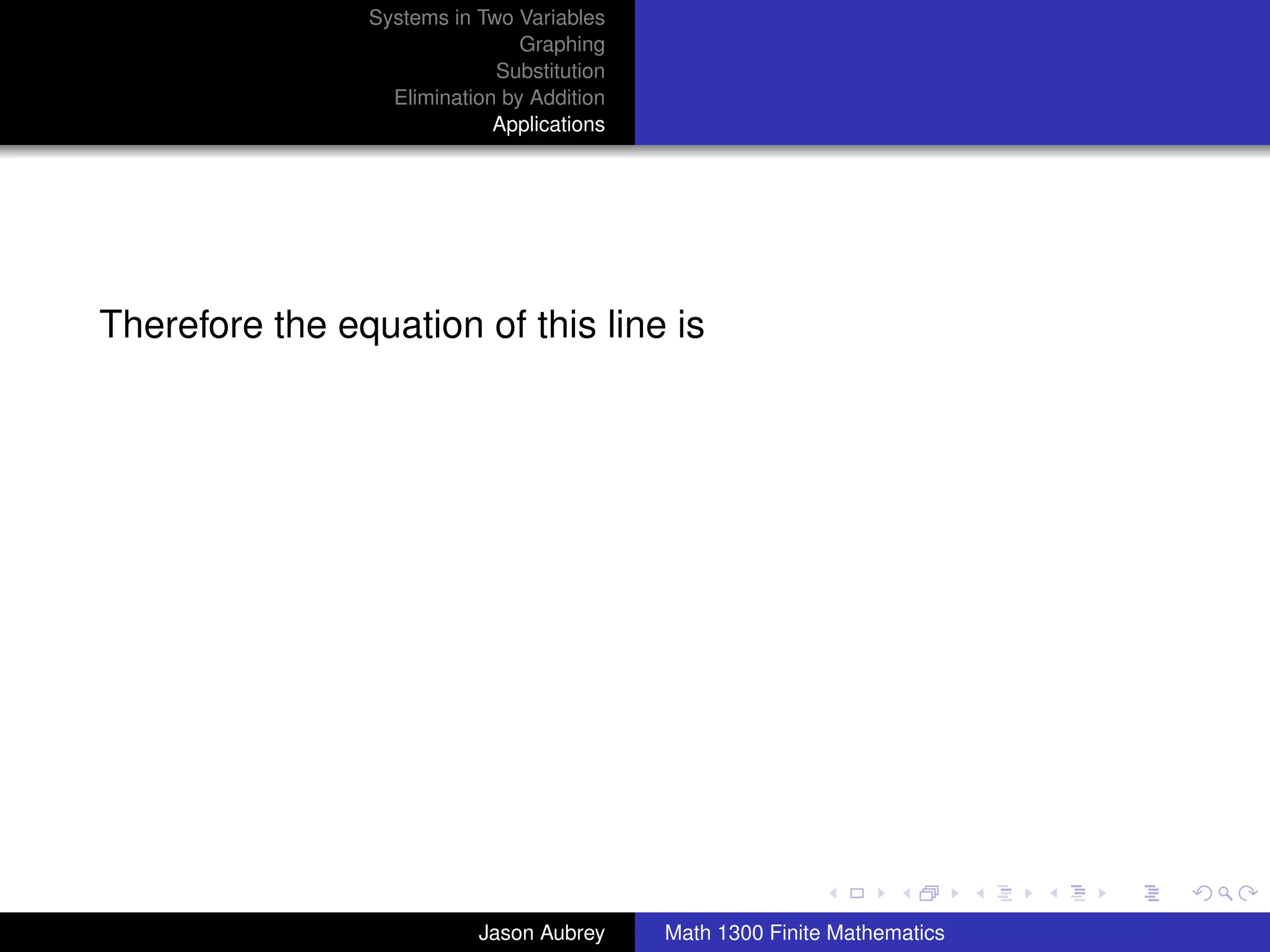 Systems in Two Variables
                                Graphing
                             Substitution
                  Elimination by Addition
                             Applications




Therefore the equation of this line is




                                                                           university-logo



                           Jason Aubrey     Math 1300 Finite Mathematics
 