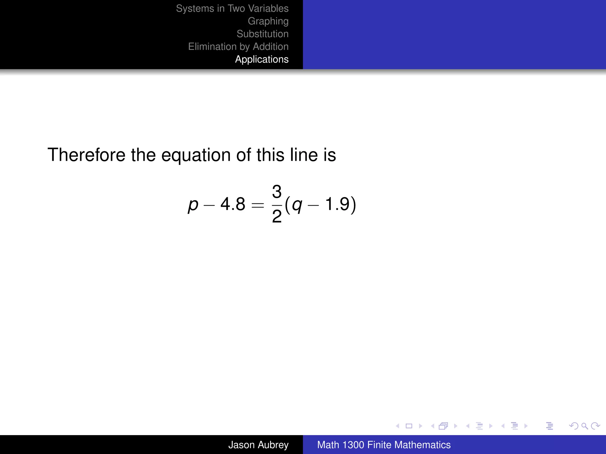 Systems in Two Variables
                                Graphing
                             Substitution
                  Elimination by Addition
                             Applications




Therefore the equation of this line is

                                     3
                  p − 4.8 =            (q − 1.9)
                                     2




                                                                           university-logo



                           Jason Aubrey     Math 1300 Finite Mathematics
 