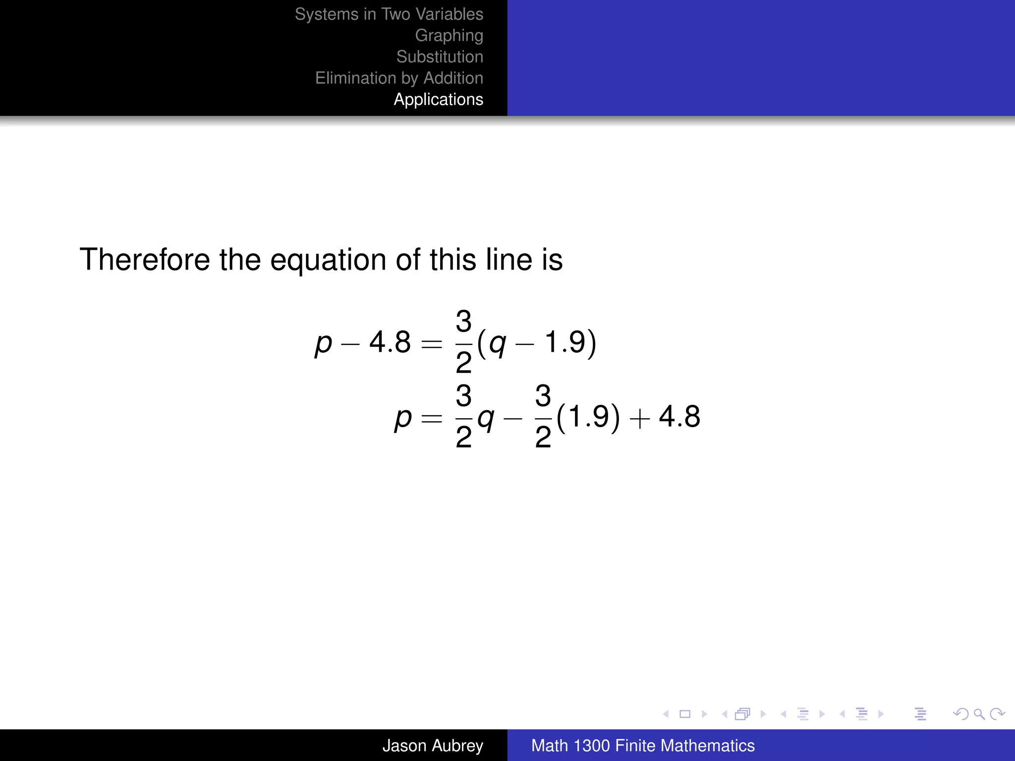 Systems in Two Variables
                                Graphing
                             Substitution
                  Elimination by Addition
                             Applications




Therefore the equation of this line is

                                3
                  p − 4.8 =       (q − 1.9)
                                2
                                3     3
                             p = q − (1.9) + 4.8
                                2     2




                                                                           university-logo



                           Jason Aubrey     Math 1300 Finite Mathematics
 