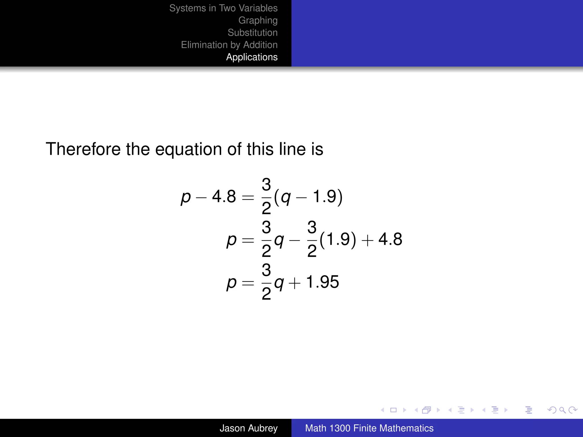 Systems in Two Variables
                                Graphing
                             Substitution
                  Elimination by Addition
                             Applications




Therefore the equation of this line is

                                3
                  p − 4.8 =       (q − 1.9)
                                2
                                3     3
                             p = q − (1.9) + 4.8
                                2     2
                                3
                             p = q + 1.95
                                2




                                                                           university-logo



                           Jason Aubrey     Math 1300 Finite Mathematics
 