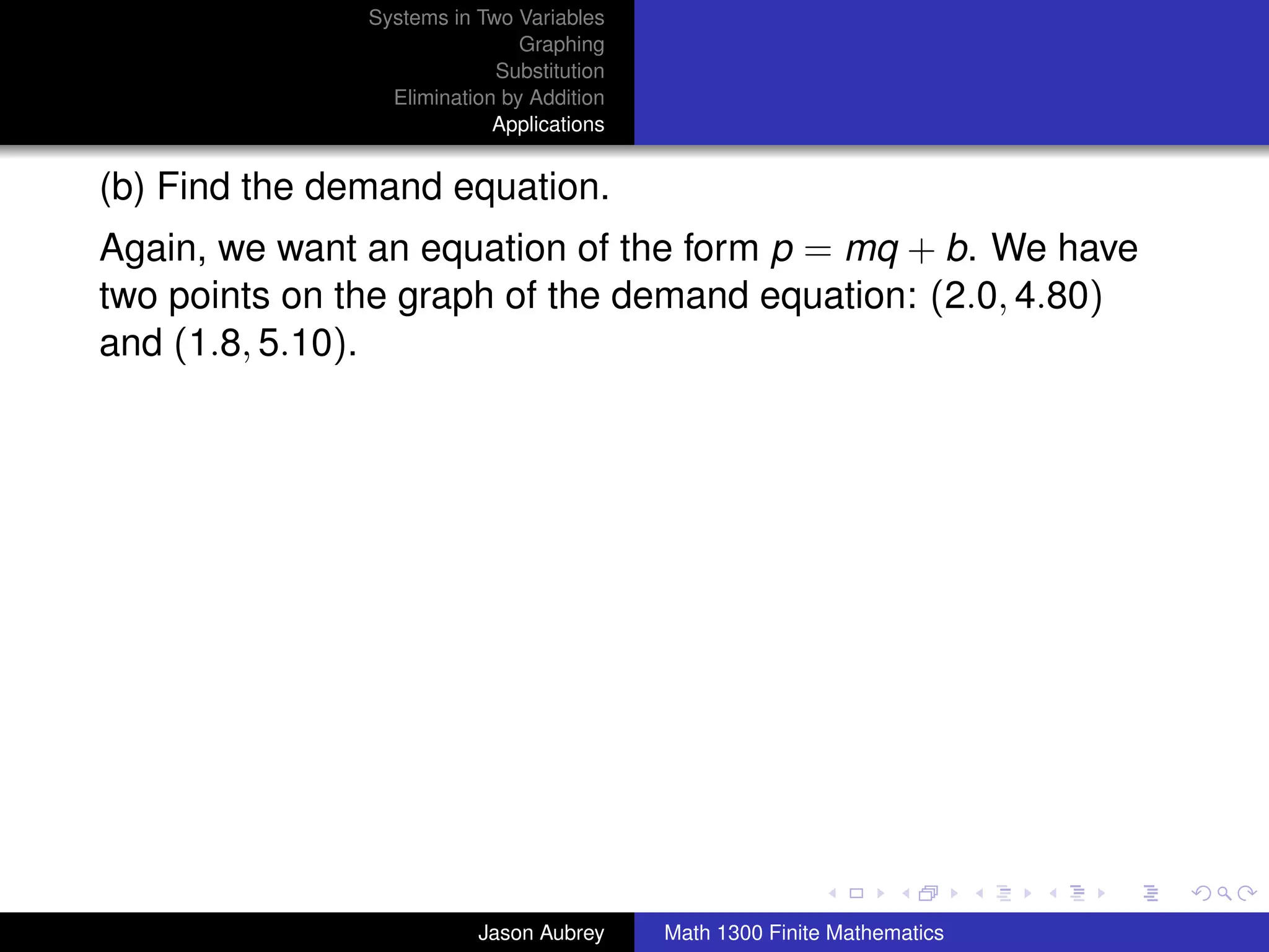 Systems in Two Variables
                               Graphing
                            Substitution
                 Elimination by Addition
                            Applications


(b) Find the demand equation.
Again, we want an equation of the form p = mq + b. We have
two points on the graph of the demand equation: (2.0, 4.80)
and (1.8, 5.10).




                                                                          university-logo



                          Jason Aubrey     Math 1300 Finite Mathematics
 