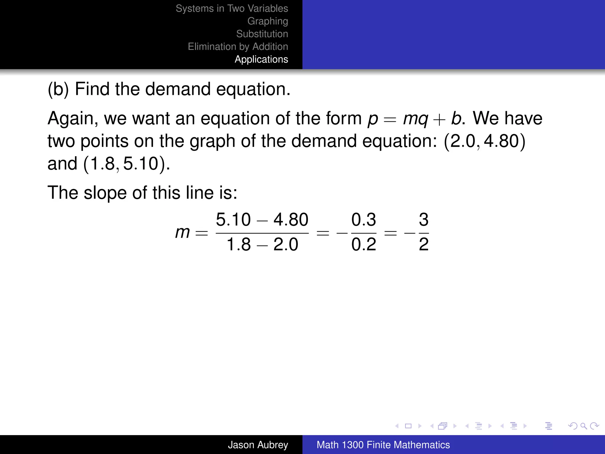 Systems in Two Variables
                               Graphing
                            Substitution
                 Elimination by Addition
                            Applications


(b) Find the demand equation.
Again, we want an equation of the form p = mq + b. We have
two points on the graph of the demand equation: (2.0, 4.80)
and (1.8, 5.10).
The slope of this line is:
                      5.10 − 4.80    0.3    3
                m=                =−     =−
                        1.8 − 2.0    0.2    2




                                                                          university-logo



                          Jason Aubrey     Math 1300 Finite Mathematics
 