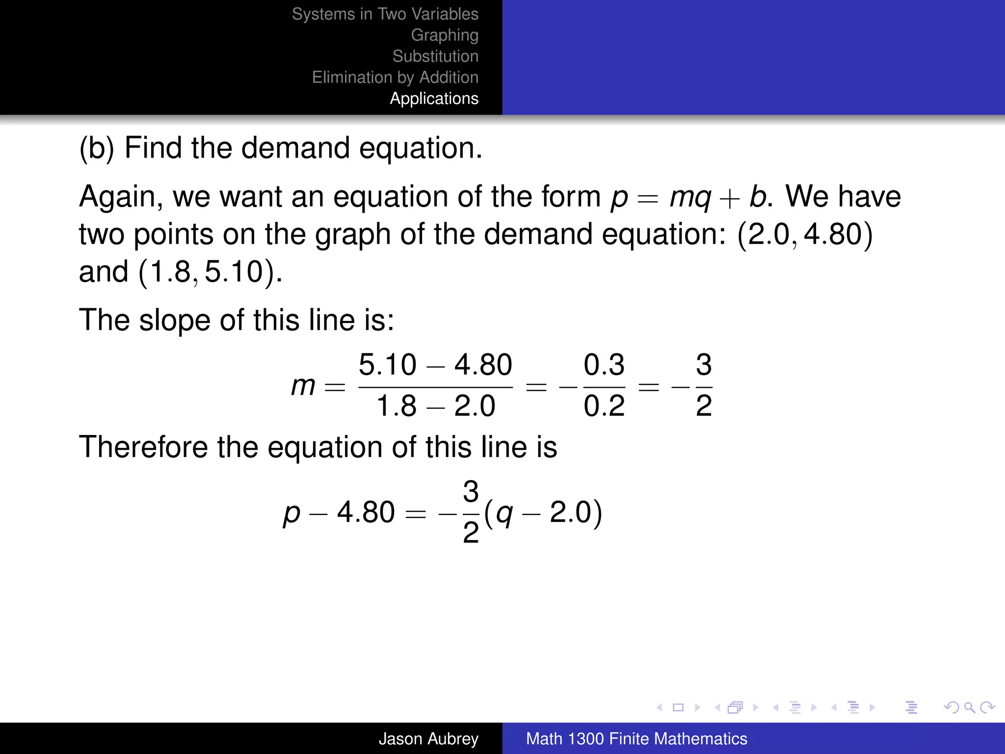 Systems in Two Variables
                               Graphing
                            Substitution
                 Elimination by Addition
                            Applications


(b) Find the demand equation.
Again, we want an equation of the form p = mq + b. We have
two points on the graph of the demand equation: (2.0, 4.80)
and (1.8, 5.10).
The slope of this line is:
                      5.10 − 4.80      0.3    3
                m=                 =−      =−
                        1.8 − 2.0      0.2    2
Therefore the equation of this line is
                               3
                p − 4.80 = − (q − 2.0)
                               2



                                                                          university-logo



                          Jason Aubrey     Math 1300 Finite Mathematics
 
