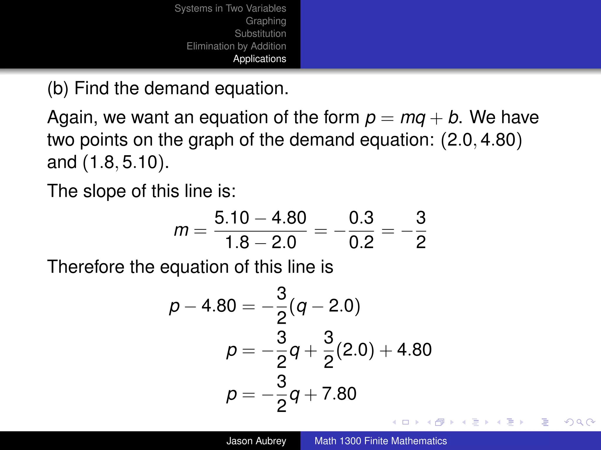 Systems in Two Variables
                               Graphing
                            Substitution
                 Elimination by Addition
                            Applications


(b) Find the demand equation.
Again, we want an equation of the form p = mq + b. We have
two points on the graph of the demand equation: (2.0, 4.80)
and (1.8, 5.10).
The slope of this line is:
                      5.10 − 4.80      0.3    3
                m=                 =−      =−
                        1.8 − 2.0      0.2    2
Therefore the equation of this line is
                               3
                p − 4.80 = − (q − 2.0)
                               2
                               3     3
                        p = − q + (2.0) + 4.80
                               2     2
                               3
                        p = − q + 7.80                                    university-logo
                               2
                          Jason Aubrey     Math 1300 Finite Mathematics
 