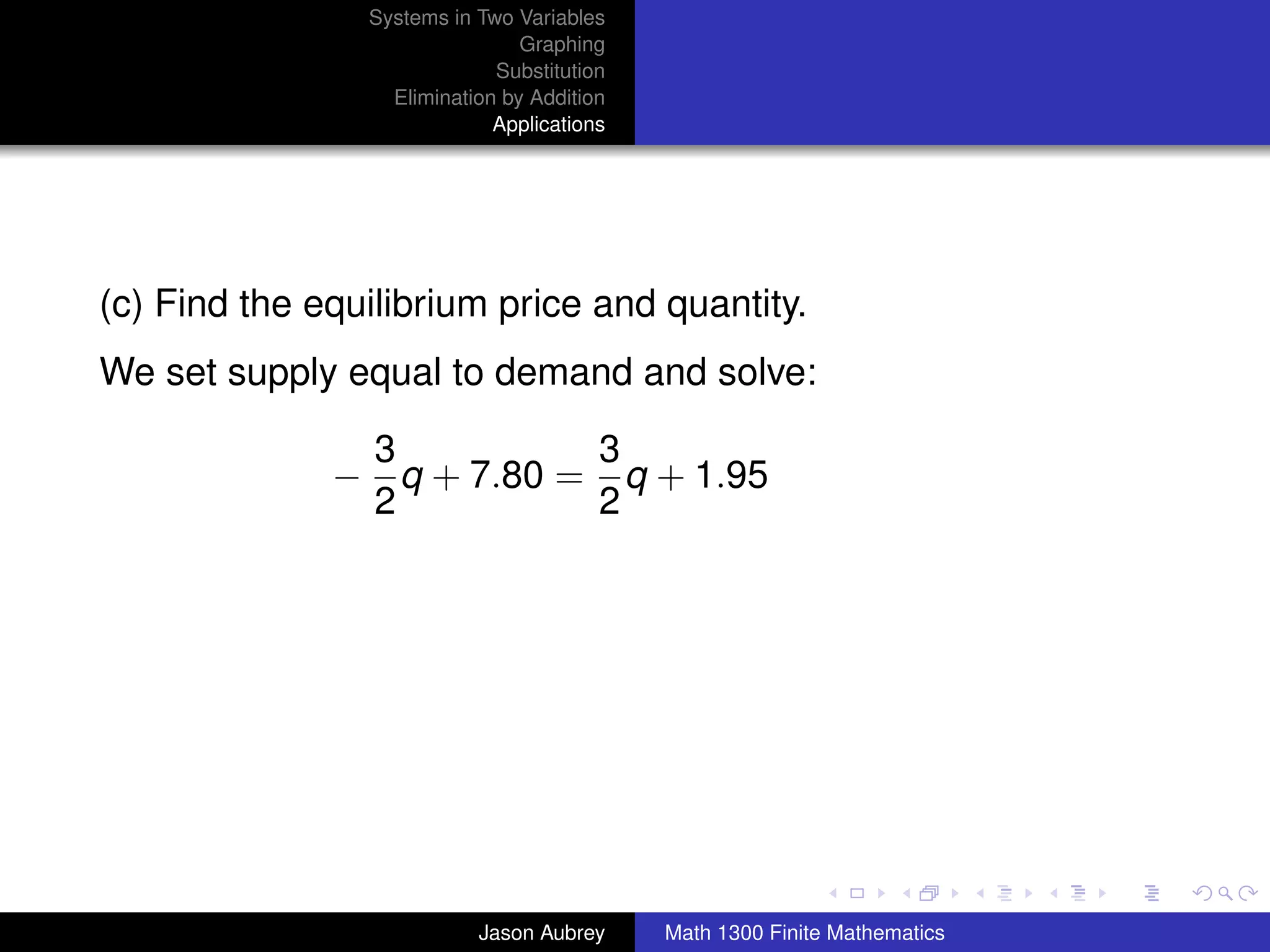 Systems in Two Variables
                                Graphing
                             Substitution
                  Elimination by Addition
                             Applications




(c) Find the equilibrium price and quantity.
We set supply equal to demand and solve:

               3          3
              − q + 7.80 = q + 1.95
               2          2




                                                                           university-logo



                           Jason Aubrey     Math 1300 Finite Mathematics
 