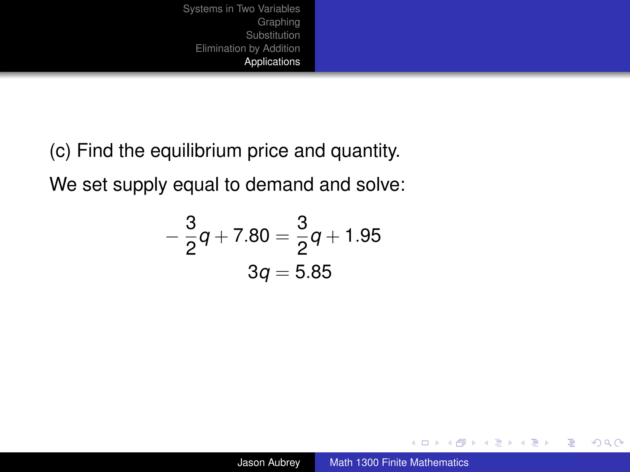 Systems in Two Variables
                                Graphing
                             Substitution
                  Elimination by Addition
                             Applications




(c) Find the equilibrium price and quantity.
We set supply equal to demand and solve:

               3           3
              − q + 7.80 = q + 1.95
               2           2
                      3q = 5.85




                                                                           university-logo



                           Jason Aubrey     Math 1300 Finite Mathematics
 