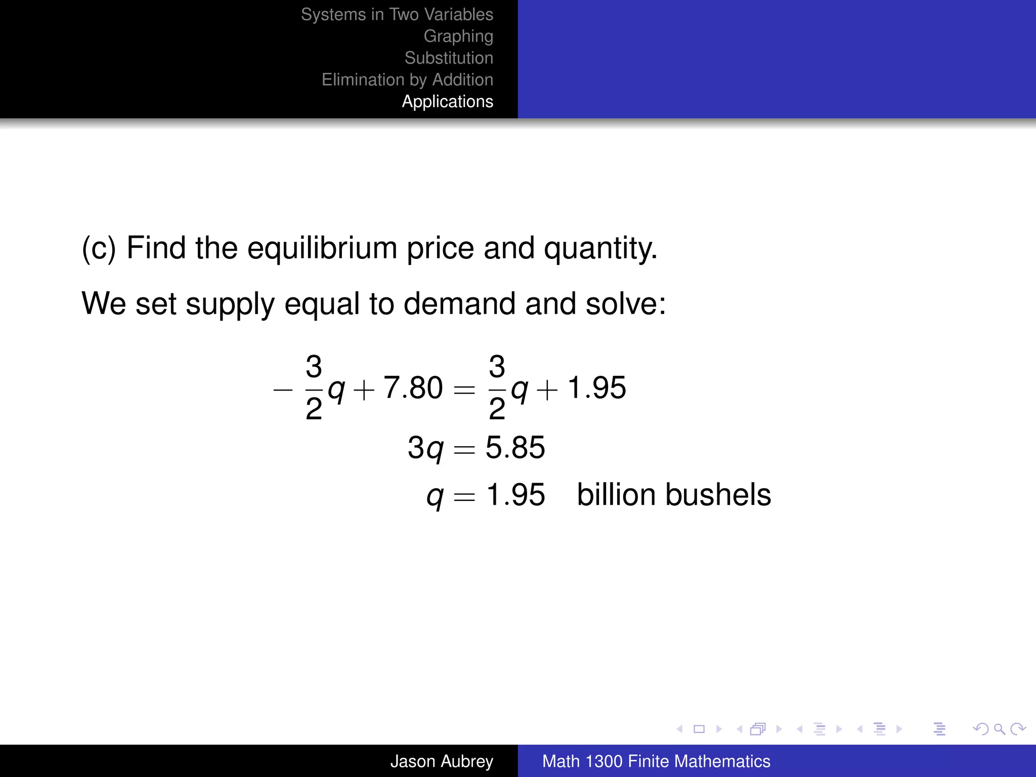 Systems in Two Variables
                                Graphing
                             Substitution
                  Elimination by Addition
                             Applications




(c) Find the equilibrium price and quantity.
We set supply equal to demand and solve:

               3           3
              − q + 7.80 = q + 1.95
               2           2
                      3q = 5.85
                                q = 1.95 billion bushels




                                                                           university-logo



                           Jason Aubrey     Math 1300 Finite Mathematics
 