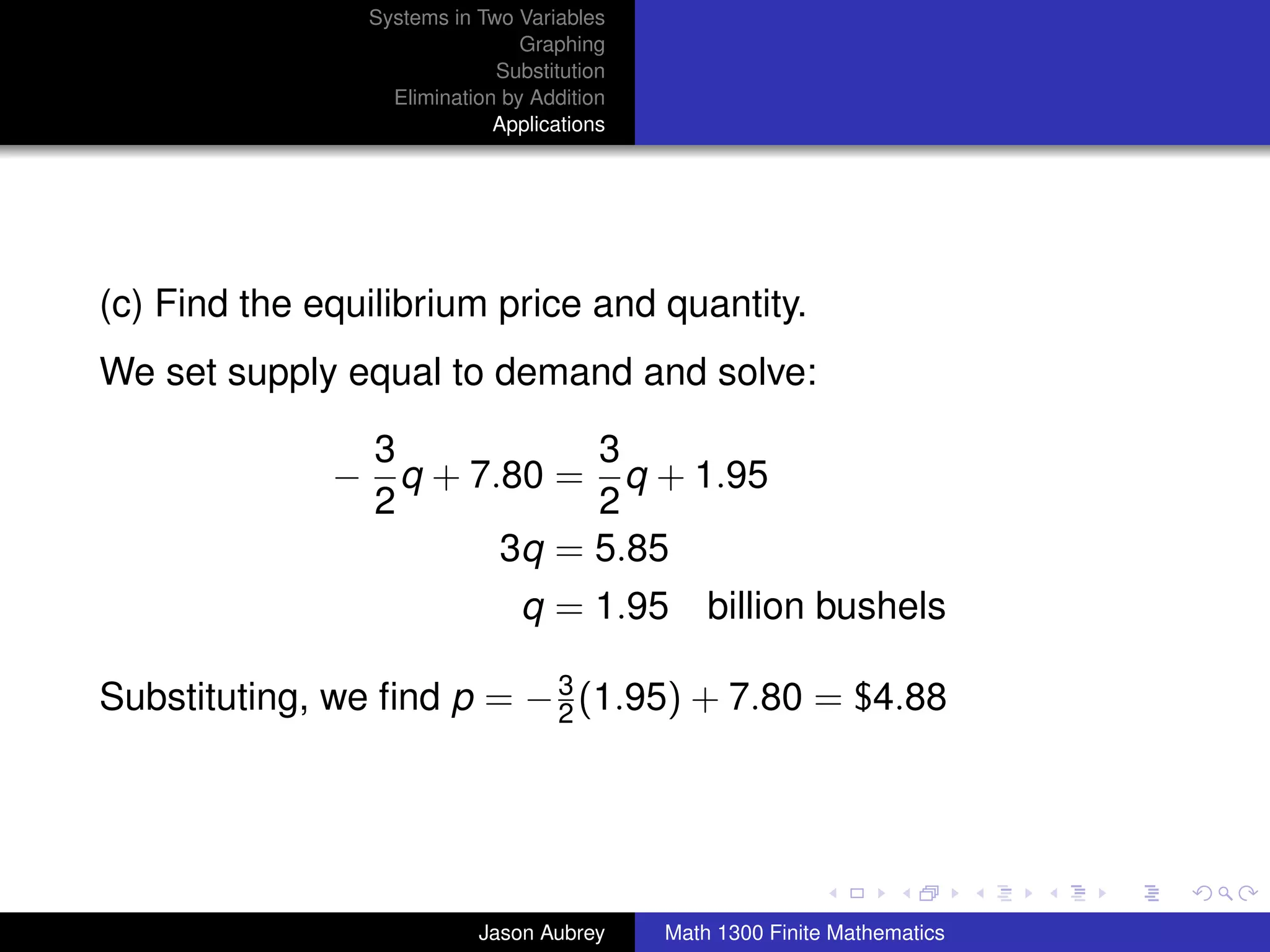 Systems in Two Variables
                                Graphing
                             Substitution
                  Elimination by Addition
                             Applications




(c) Find the equilibrium price and quantity.
We set supply equal to demand and solve:

               3           3
              − q + 7.80 = q + 1.95
               2           2
                      3q = 5.85
                                q = 1.95 billion bushels

Substituting, we ﬁnd p = − 3 (1.95) + 7.80 = $4.88
                           2



                                                                           university-logo



                           Jason Aubrey     Math 1300 Finite Mathematics
 