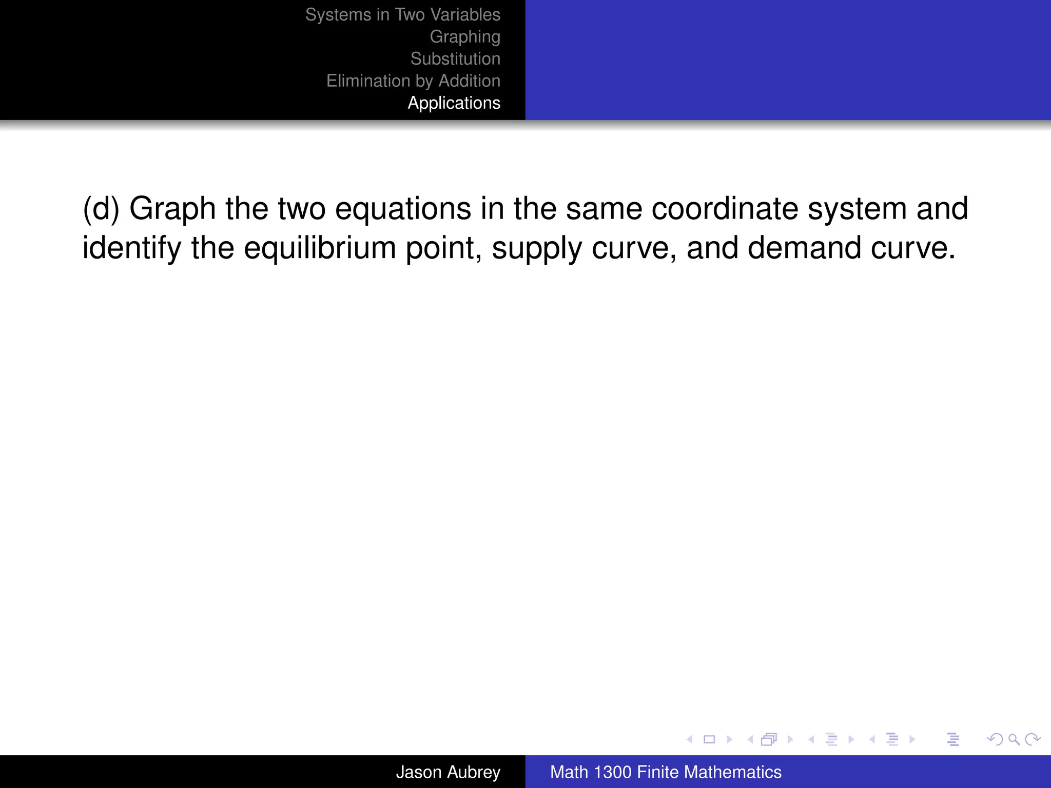 Systems in Two Variables
                               Graphing
                            Substitution
                 Elimination by Addition
                            Applications




(d) Graph the two equations in the same coordinate system and
identify the equilibrium point, supply curve, and demand curve.




                                                                          university-logo



                          Jason Aubrey     Math 1300 Finite Mathematics
 