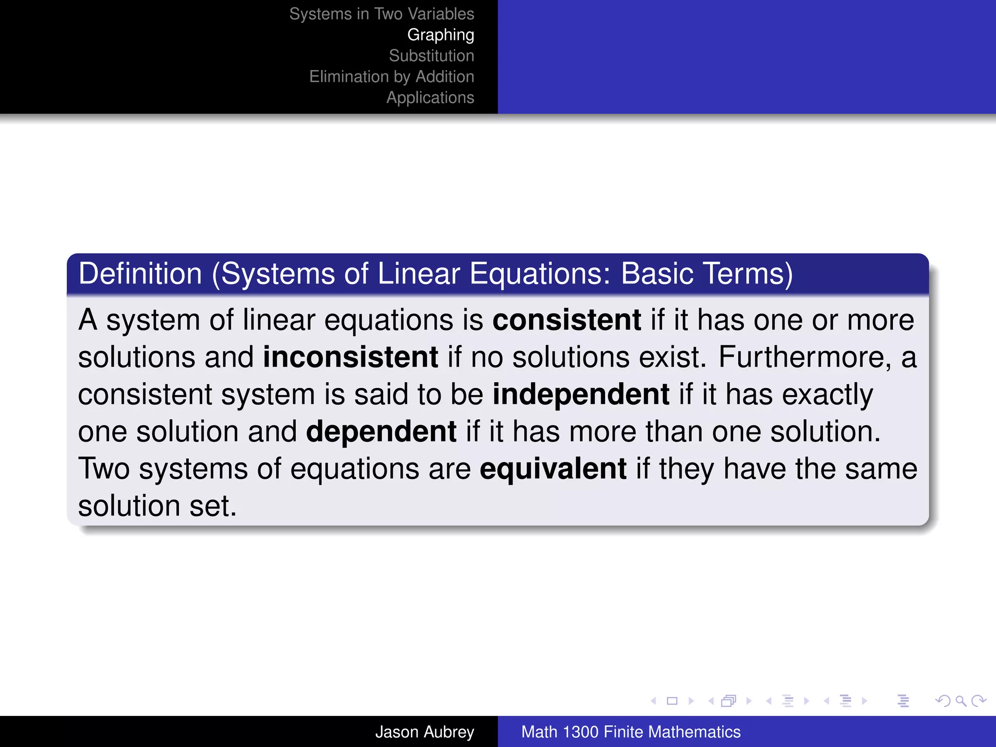 Systems in Two Variables
                                Graphing
                             Substitution
                  Elimination by Addition
                             Applications




Deﬁnition (Systems of Linear Equations: Basic Terms)
A system of linear equations is consistent if it has one or more
solutions and inconsistent if no solutions exist. Furthermore, a
consistent system is said to be independent if it has exactly
one solution and dependent if it has more than one solution.
Two systems of equations are equivalent if they have the same
solution set.




                                                                           university-logo



                           Jason Aubrey     Math 1300 Finite Mathematics
 