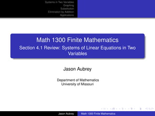 Systems in Two Variables
                           Graphing
                        Substitution
             Elimination by Addition
                        Applications




       Math 1300 Finite Mathematics
Section 4.1 Review: Systems of Linear Equations in Two
                      Variables


                          Jason Aubrey

                     Department of Mathematics
                       University of Missouri




                                                                      university-logo



                      Jason Aubrey     Math 1300 Finite Mathematics
 