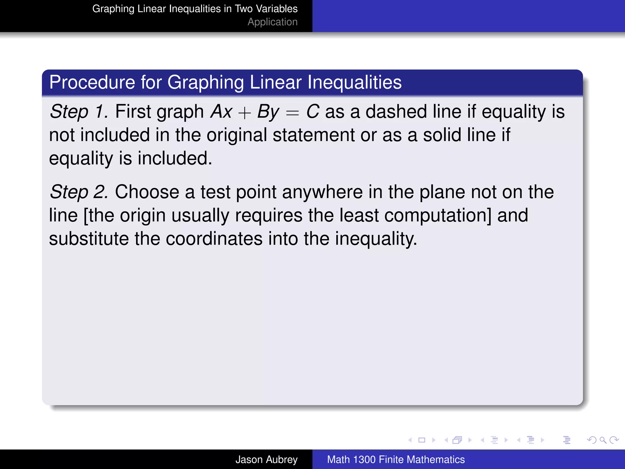 Graphing Linear Inequalities in Two Variables
                                       Application




Procedure for Graphing Linear Inequalities
Step 1. First graph Ax + By = C as a dashed line if equality is
not included in the original statement or as a solid line if
equality is included.
Step 2. Choose a test point anywhere in the plane not on the
line [the origin usually requires the least computation] and
substitute the coordinates into the inequality.




                                                                                    university-logo



                                    Jason Aubrey     Math 1300 Finite Mathematics
 