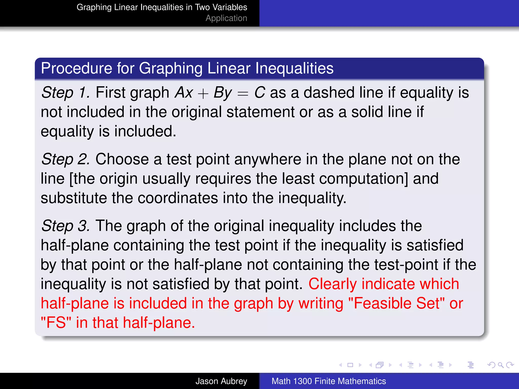 Graphing Linear Inequalities in Two Variables
                                       Application




Procedure for Graphing Linear Inequalities
Step 1. First graph Ax + By = C as a dashed line if equality is
not included in the original statement or as a solid line if
equality is included.
Step 2. Choose a test point anywhere in the plane not on the
line [the origin usually requires the least computation] and
substitute the coordinates into the inequality.
Step 3. The graph of the original inequality includes the
half-plane containing the test point if the inequality is satisﬁed
by that point or the half-plane not containing the test-point if the
inequality is not satisﬁed by that point. Clearly indicate which
half-plane is included in the graph by writing "Feasible Set" or
"FS" in that half-plane.
                                                                                    university-logo



                                    Jason Aubrey     Math 1300 Finite Mathematics
 