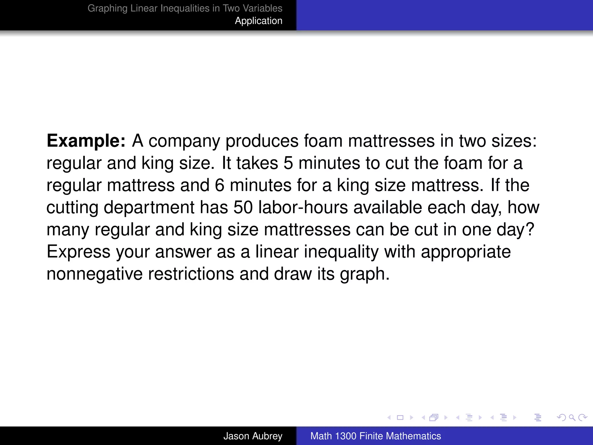 Graphing Linear Inequalities in Two Variables
                                       Application




Example: A company produces foam mattresses in two sizes:
regular and king size. It takes 5 minutes to cut the foam for a
regular mattress and 6 minutes for a king size mattress. If the
cutting department has 50 labor-hours available each day, how
many regular and king size mattresses can be cut in one day?
Express your answer as a linear inequality with appropriate
nonnegative restrictions and draw its graph.




                                                                                    university-logo



                                    Jason Aubrey     Math 1300 Finite Mathematics
 