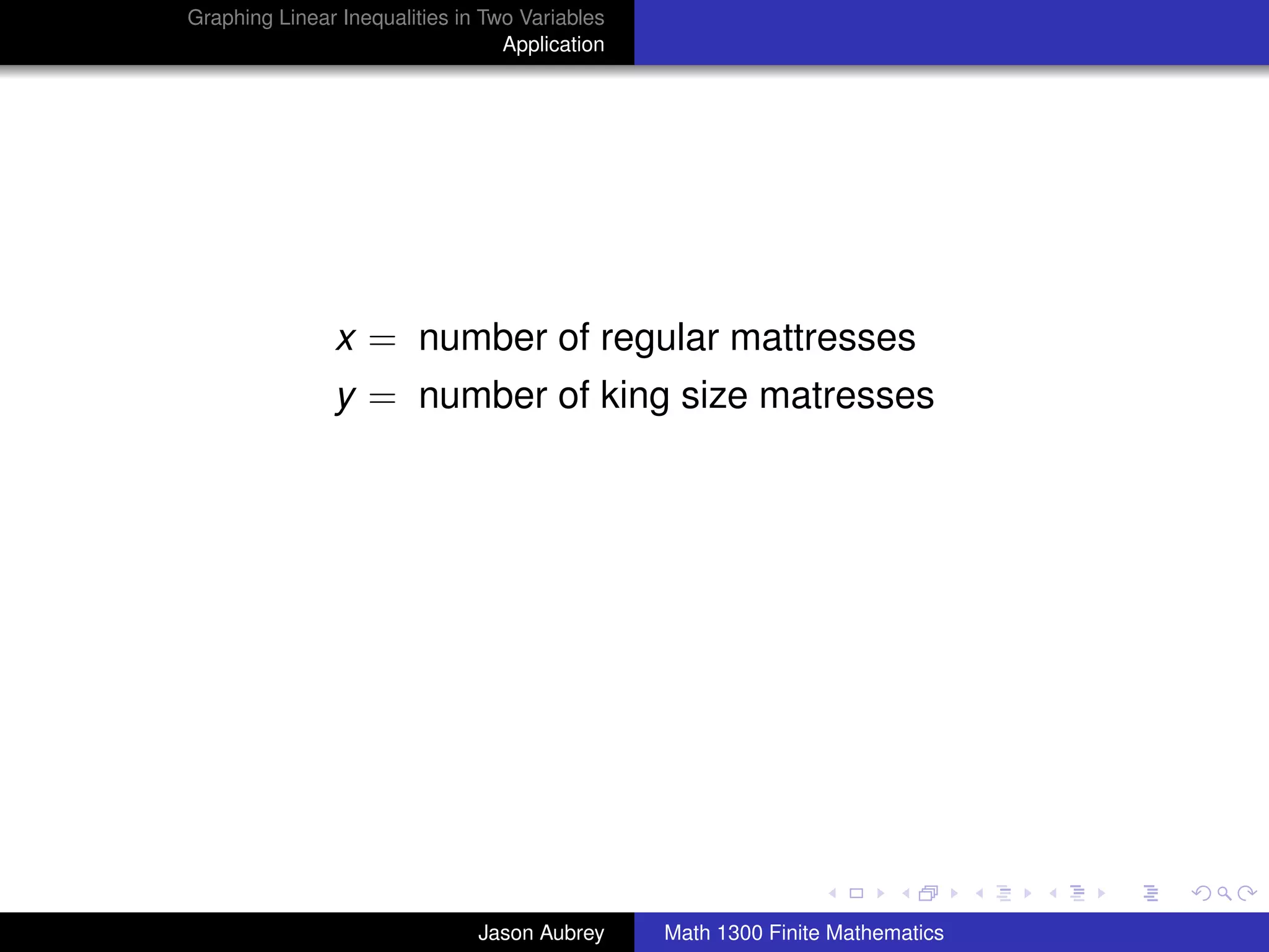 Graphing Linear Inequalities in Two Variables
                                  Application




               x = number of regular mattresses
               y = number of king size matresses




                                                                               university-logo



                               Jason Aubrey     Math 1300 Finite Mathematics
 