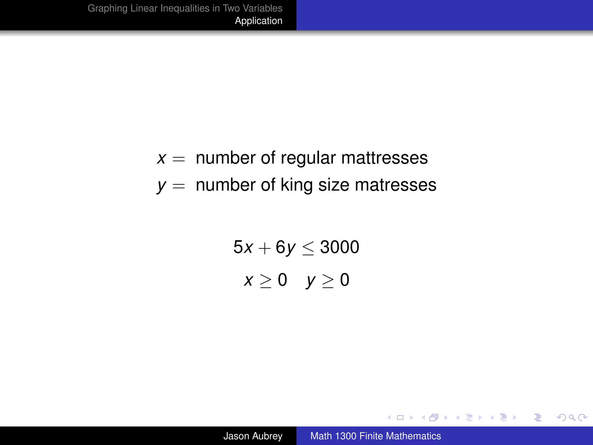Graphing Linear Inequalities in Two Variables
                                  Application




               x = number of regular mattresses
               y = number of king size matresses


                                 5x + 6y ≤ 3000
                                   x ≥0 y ≥0




                                                                               university-logo



                               Jason Aubrey     Math 1300 Finite Mathematics
 