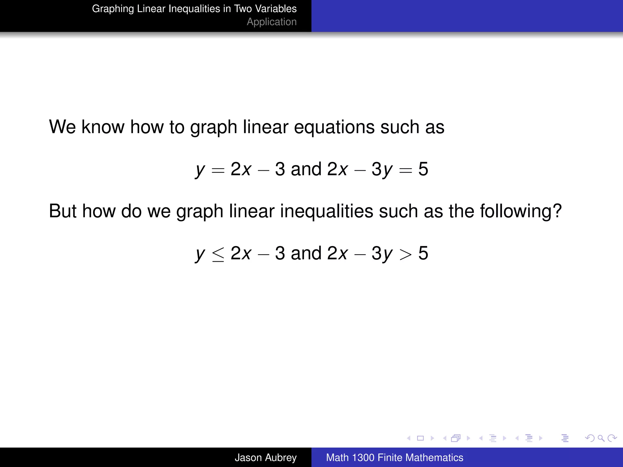 Graphing Linear Inequalities in Two Variables
                                       Application




We know how to graph linear equations such as

                           y = 2x − 3 and 2x − 3y = 5

But how do we graph linear inequalities such as the following?

                           y ≤ 2x − 3 and 2x − 3y > 5




                                                                                    university-logo



                                    Jason Aubrey     Math 1300 Finite Mathematics
 