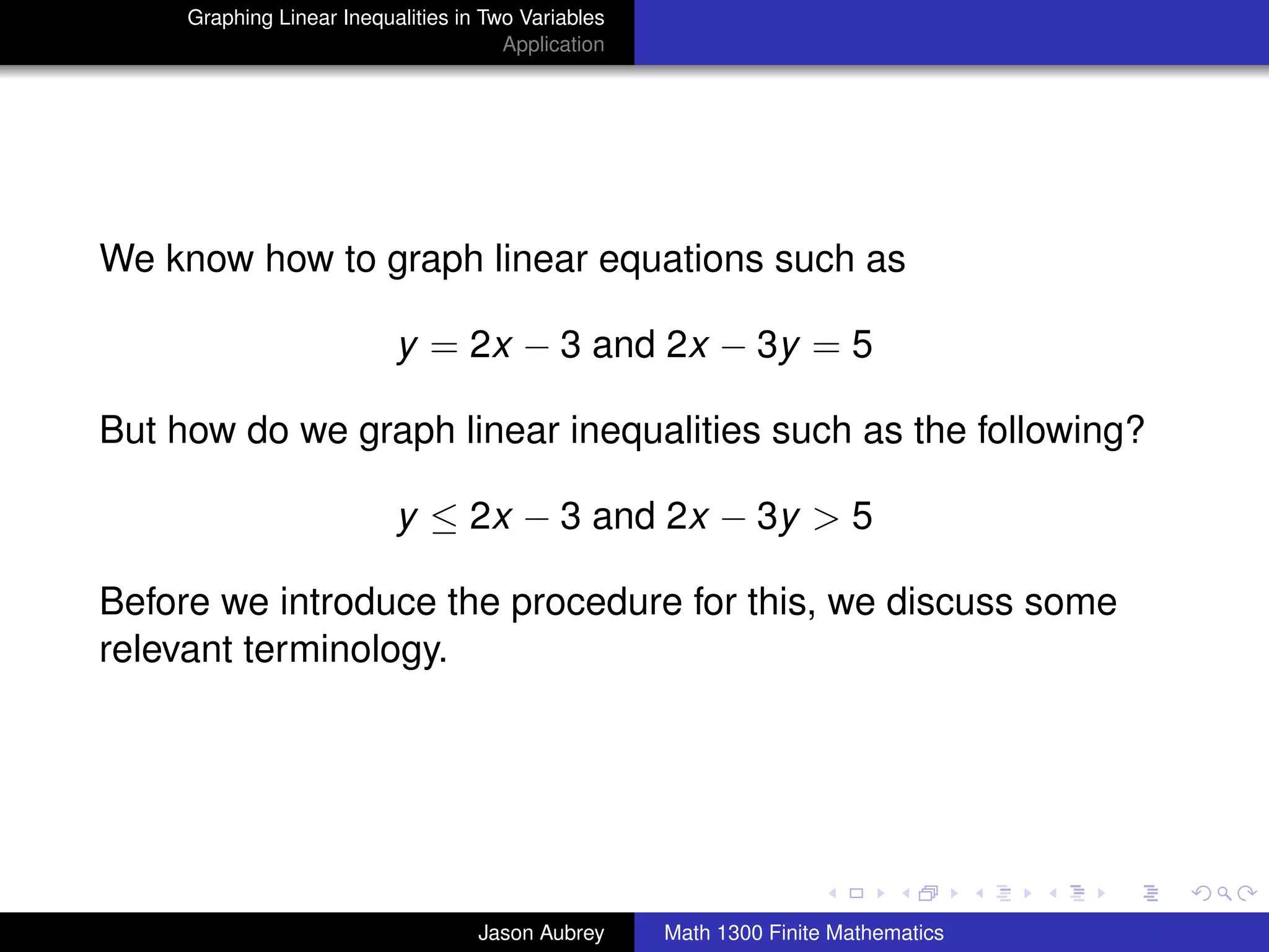 Graphing Linear Inequalities in Two Variables
                                       Application




We know how to graph linear equations such as

                           y = 2x − 3 and 2x − 3y = 5

But how do we graph linear inequalities such as the following?

                           y ≤ 2x − 3 and 2x − 3y > 5

Before we introduce the procedure for this, we discuss some
relevant terminology.




                                                                                    university-logo



                                    Jason Aubrey     Math 1300 Finite Mathematics
 