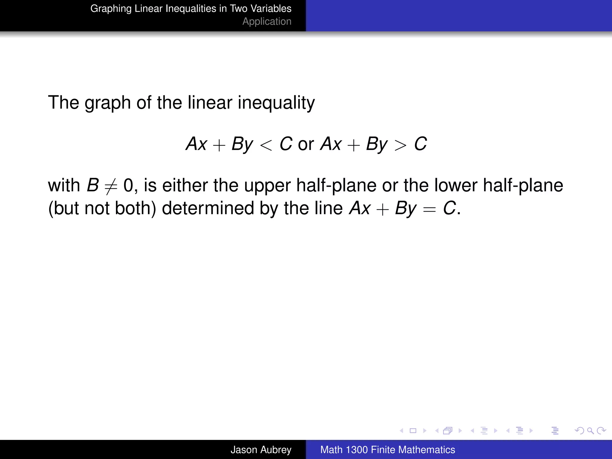 Graphing Linear Inequalities in Two Variables
                                       Application




The graph of the linear inequality

                          Ax + By < C or Ax + By > C

with B = 0, is either the upper half-plane or the lower half-plane
(but not both) determined by the line Ax + By = C.




                                                                                    university-logo



                                    Jason Aubrey     Math 1300 Finite Mathematics
 