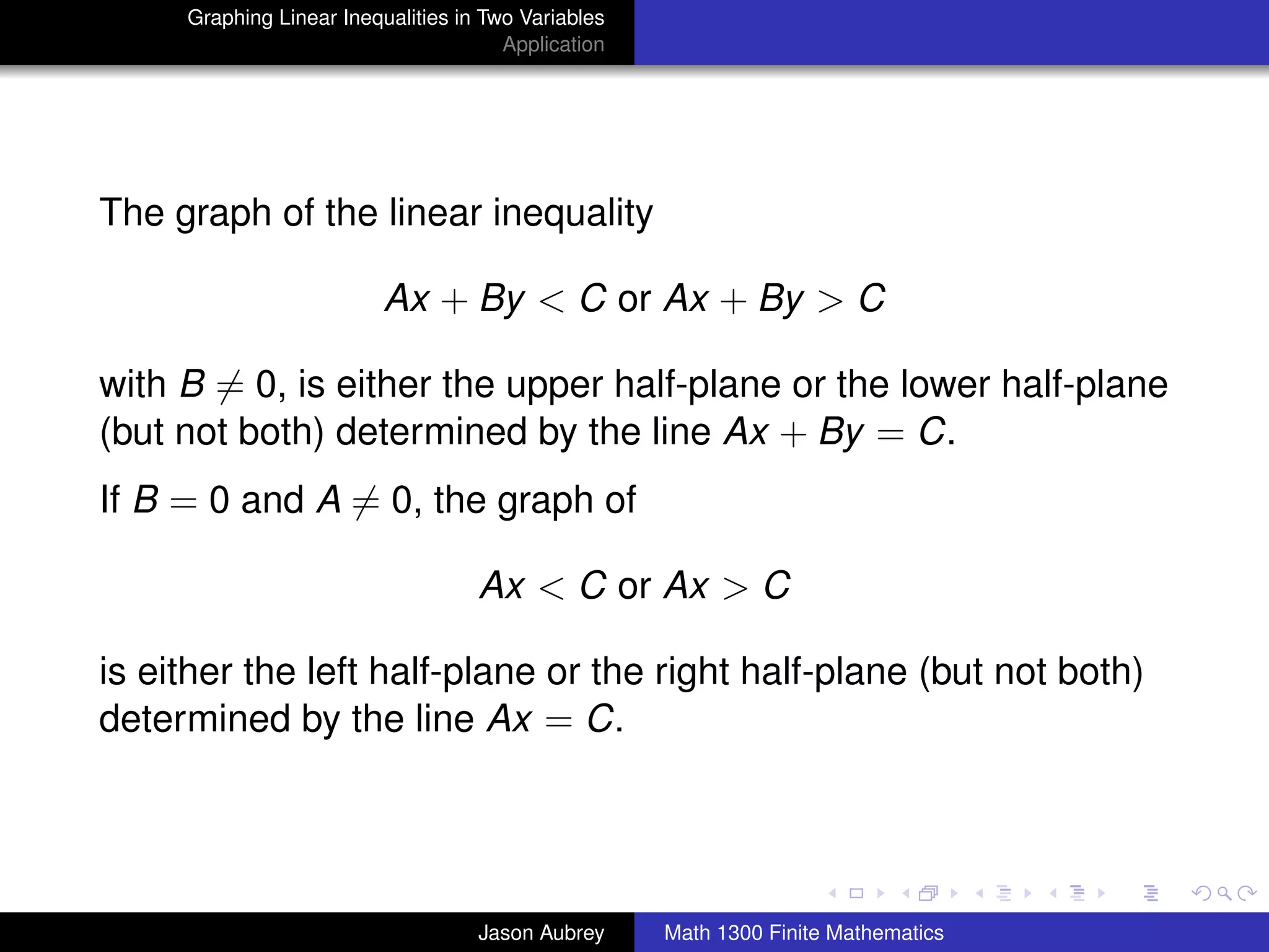 Graphing Linear Inequalities in Two Variables
                                       Application




The graph of the linear inequality

                          Ax + By < C or Ax + By > C

with B = 0, is either the upper half-plane or the lower half-plane
(but not both) determined by the line Ax + By = C.
If B = 0 and A = 0, the graph of

                                    Ax < C or Ax > C

is either the left half-plane or the right half-plane (but not both)
determined by the line Ax = C.


                                                                                    university-logo



                                    Jason Aubrey     Math 1300 Finite Mathematics
 
