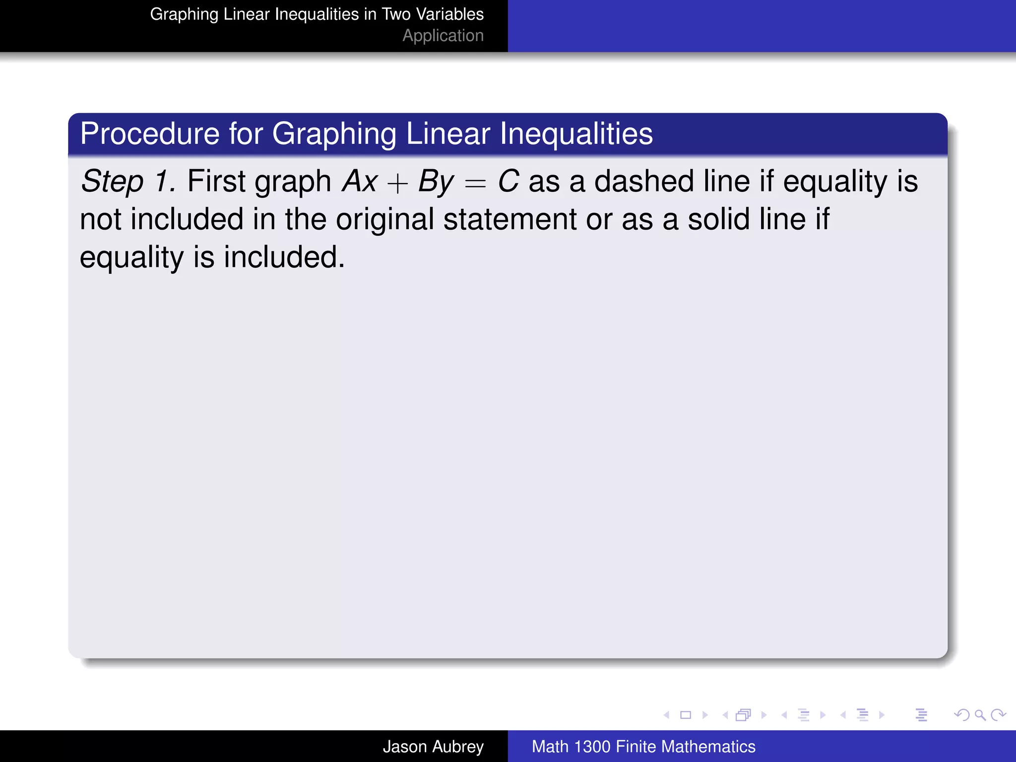 Graphing Linear Inequalities in Two Variables
                                       Application




Procedure for Graphing Linear Inequalities
Step 1. First graph Ax + By = C as a dashed line if equality is
not included in the original statement or as a solid line if
equality is included.




                                                                                    university-logo



                                    Jason Aubrey     Math 1300 Finite Mathematics
 