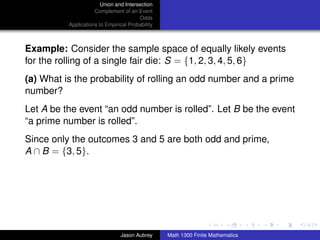Union and Intersection
                     Complement of an Event
                                        Odds
          Applications to Empirical Probability



Example: Consider the sample space of equally likely events
for the rolling of a single fair die: S = {1, 2, 3, 4, 5, 6}
(a) What is the probability of rolling an odd number and a prime
number?
Let A be the event “an odd number is rolled”. Let B be the event
“a prime number is rolled”.
Since only the outcomes 3 and 5 are both odd and prime,
A ∩ B = {3, 5}.




                                                                                 ../images/stackedlogo-bw-



                                Jason Aubrey      Math 1300 Finite Mathematics
 
