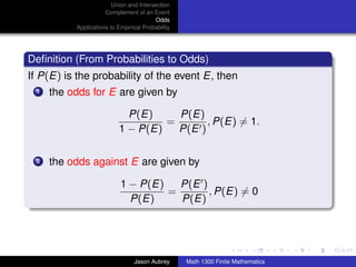 Union and Intersection
                     Complement of an Event
                                        Odds
          Applications to Empirical Probability




Deﬁnition (From Probabilities to Odds)
If P(E) is the probability of the event E, then
 1   the odds for E are given by

                            P(E)     P(E)
                                   =       , P(E) = 1.
                          1 − P(E)   P(E )

 2   the odds against E are given by

                           1 − P(E)   P(E )
                                    =       , P(E) = 0
                             P(E)     P(E)


                                                                                 ../images/stackedlogo-bw-



                                Jason Aubrey      Math 1300 Finite Mathematics
 