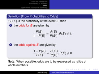 Union and Intersection
                      Complement of an Event
                                         Odds
           Applications to Empirical Probability




Deﬁnition (From Probabilities to Odds)
If P(E) is the probability of the event E, then
  1   the odds for E are given by

                             P(E)     P(E)
                                    =       , P(E) = 1.
                           1 − P(E)   P(E )

  2   the odds against E are given by

                            1 − P(E)   P(E )
                                     =       , P(E) = 0
                              P(E)     P(E)

Note: When possible, odds are to be expressed as ratios of
whole numbers.                                       ../images/stackedlogo-bw-



                                 Jason Aubrey      Math 1300 Finite Mathematics
 
