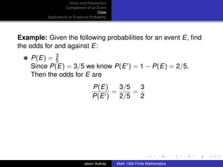 Union and Intersection
                     Complement of an Event
                                        Odds
          Applications to Empirical Probability




Example: Given the following probabilities for an event E, ﬁnd
the odds for and against E:
    P(E) = 35
    Since P(E) = 3/5 we know P(E ) = 1 − P(E) = 2/5.
    Then the odds for E are
                                     P(E)    3/5   3
                                           =     =
                                     P(E )   2/5   2




                                                                                 ../images/stackedlogo-bw-



                                Jason Aubrey      Math 1300 Finite Mathematics
 