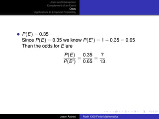 Union and Intersection
                Complement of an Event
                                   Odds
     Applications to Empirical Probability




P(E) = 0.35
Since P(E) = 0.35 we know P(E ) = 1 − 0.35 = 0.65
Then the odds for E are
                               P(E)    0.35    7
                                     =      =
                               P(E )   0.65   13




                                                                            ../images/stackedlogo-bw-



                           Jason Aubrey      Math 1300 Finite Mathematics
 