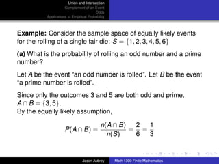 Union and Intersection
                     Complement of an Event
                                        Odds
          Applications to Empirical Probability



Example: Consider the sample space of equally likely events
for the rolling of a single fair die: S = {1, 2, 3, 4, 5, 6}
(a) What is the probability of rolling an odd number and a prime
number?
Let A be the event “an odd number is rolled”. Let B be the event
“a prime number is rolled”.
Since only the outcomes 3 and 5 are both odd and prime,
A ∩ B = {3, 5}.
By the equally likely assumption,

                                            n(A ∩ B)  2  1
                     P(A ∩ B) =                      = =
                                              n(S)    6  3
                                                                                 ../images/stackedlogo-bw-



                                Jason Aubrey      Math 1300 Finite Mathematics
 