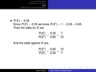 Union and Intersection
                Complement of an Event
                                   Odds
     Applications to Empirical Probability




P(E) = 0.35
Since P(E) = 0.35 we know P(E ) = 1 − 0.35 = 0.65
Then the odds for E are
                               P(E)    0.35    7
                                     =      =
                               P(E )   0.65   13

And the odds against E are

                               P(E )   0.65   13
                                     =      =
                               P(E)    0.35    7


                                                                            ../images/stackedlogo-bw-



                           Jason Aubrey      Math 1300 Finite Mathematics
 