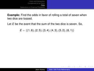 Union and Intersection
                     Complement of an Event
                                        Odds
          Applications to Empirical Probability




Example: Find the odds in favor of rolling a total of seven when
two dice are tossed.
Let E be the event that the sum of the two dice is seven. So,

          E = {(1, 6), (2, 5), (3, 4), (4, 3), (5, 2), (6, 1)}




                                                                                 ../images/stackedlogo-bw-



                                Jason Aubrey      Math 1300 Finite Mathematics
 
