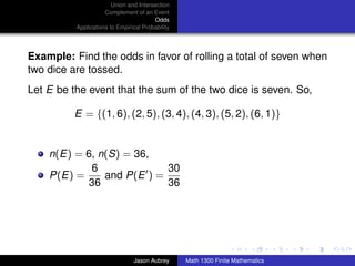 Union and Intersection
                     Complement of an Event
                                        Odds
          Applications to Empirical Probability




Example: Find the odds in favor of rolling a total of seven when
two dice are tossed.
Let E be the event that the sum of the two dice is seven. So,

          E = {(1, 6), (2, 5), (3, 4), (4, 3), (5, 2), (6, 1)}


    n(E) = 6, n(S) = 36,
            6              30
    P(E) =     and P(E ) =
           36              36



                                                                                 ../images/stackedlogo-bw-



                                Jason Aubrey      Math 1300 Finite Mathematics
 