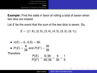 Union and Intersection
                     Complement of an Event
                                        Odds
          Applications to Empirical Probability




Example: Find the odds in favor of rolling a total of seven when
two dice are tossed.
Let E be the event that the sum of the two dice is seven. So,

          E = {(1, 6), (2, 5), (3, 4), (4, 3), (5, 2), (6, 1)}


    n(E) = 6, n(S) = 36,
            6              30
    P(E) =     and P(E ) =
           36              36
Therefore
                 P(E)     6/36    6   1
                       =       =    =
                 P(E )   30/36   30   5
                                                                                 ../images/stackedlogo-bw-



                                Jason Aubrey      Math 1300 Finite Mathematics
 
