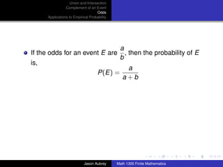 Union and Intersection
                 Complement of an Event
                                    Odds
      Applications to Empirical Probability




                                               a
If the odds for an event E are                   , then the probability of E
                                               b
is,
                                                  a
                                     P(E) =
                                                 a+b




                                                                             ../images/stackedlogo-bw-



                            Jason Aubrey      Math 1300 Finite Mathematics
 