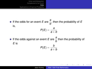 Union and Intersection
                  Complement of an Event
                                     Odds
       Applications to Empirical Probability




                                                a
If the odds for an event E are                    , then the probability of E
                                                b
is,
                                                   a
                                      P(E) =
                                                  a+b
                                                        a
If the odds against an event E are                        then the probability of
                                                        b
E is
                                                   b
                                      P(E) =
                                                  a+b



                                                                              ../images/stackedlogo-bw-



                             Jason Aubrey      Math 1300 Finite Mathematics
 