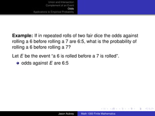 Union and Intersection
                      Complement of an Event
                                         Odds
           Applications to Empirical Probability




Example: If in repeated rolls of two fair dice the odds against
rolling a 6 before rolling a 7 are 6:5, what is the probability of
rolling a 6 before rolling a 7?
Let E be the event “a 6 is rolled before a 7 is rolled”.
    odds against E are 6:5




                                                                                  ../images/stackedlogo-bw-



                                 Jason Aubrey      Math 1300 Finite Mathematics
 