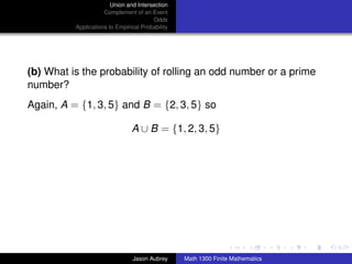 Union and Intersection
                     Complement of an Event
                                        Odds
          Applications to Empirical Probability




(b) What is the probability of rolling an odd number or a prime
number?
Again, A = {1, 3, 5} and B = {2, 3, 5} so

                                A ∪ B = {1, 2, 3, 5}




                                                                                 ../images/stackedlogo-bw-



                                Jason Aubrey      Math 1300 Finite Mathematics
 