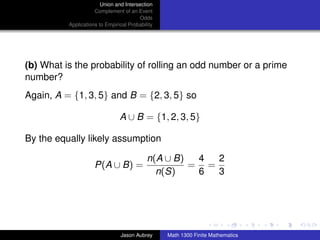 Union and Intersection
                     Complement of an Event
                                        Odds
          Applications to Empirical Probability




(b) What is the probability of rolling an odd number or a prime
number?
Again, A = {1, 3, 5} and B = {2, 3, 5} so

                                A ∪ B = {1, 2, 3, 5}

By the equally likely assumption

                                            n(A ∪ B)  4  2
                     P(A ∪ B) =                      = =
                                              n(S)    6  3



                                                                                 ../images/stackedlogo-bw-



                                Jason Aubrey      Math 1300 Finite Mathematics
 