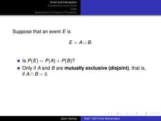 Union and Intersection
                    Complement of an Event
                                       Odds
         Applications to Empirical Probability




Suppose that an event E is

                                      E = A ∪ B.


    Is P(E) = P(A) + P(B)?
    Only if A and B are mutually exclusive (disjoint), that is,
    if A ∩ B = ∅.




                                                                                ../images/stackedlogo-bw-



                               Jason Aubrey      Math 1300 Finite Mathematics
 
